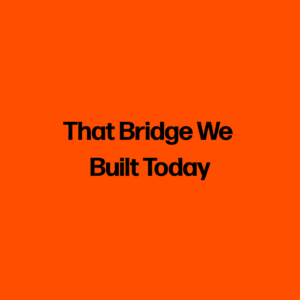 That Bridge We Built Today